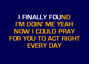 I FINALLY FOUND
I'M DOIN' ME YEAH
NOW I COULD PRAY

FOR YOU TO ACT RIGHT
EVERY DAY