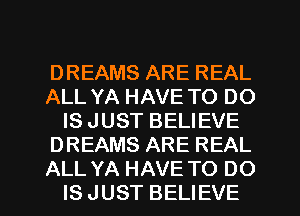 DREAMS ARE REAL
ALL YA HAVE TO DO
IS JUST BELIEVE
DREAMS ARE REAL
ALL YA HAVE TO DO
IS JUST BELIEVE