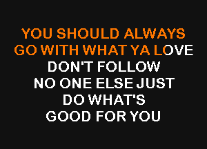 YOU SHOULD ALWAYS
G0 WITH WHAT YA LOVE
DON'T FOLLOW
NO ONE ELSEJUST
D0 WHAT'S
GOOD FOR YOU