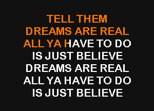 TELL THEM
DREAMS ARE REAL
ALL YA HAVE TO DO

IS JUST BELIEVE
DREAMS ARE REAL
ALL YA HAVE TO DO

IS JUST BELIEVE
