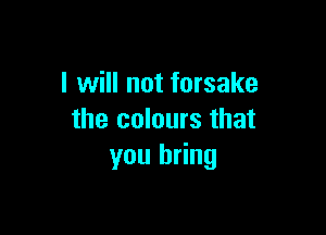 I will not forsake

the colours that
you bring