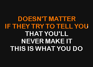 DOESN'T MATTER
IF THEY TRY TO TELL YOU
THAT YOU'LL
NEVER MAKE IT
THIS IS WHAT YOU DO
