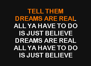 TELL THEM
DREAMS ARE REAL
ALL YA HAVE TO DO

IS JUST BELIEVE
DREAMS ARE REAL
ALL YA HAVE TO DO

IS JUST BELIEVE