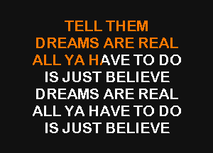 TELL THEM
DREAMS ARE REAL
ALL YA HAVE TO DO

IS JUST BELIEVE
DREAMS ARE REAL
ALL YA HAVE TO DO

IS JUST BELIEVE