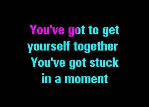 You've got to get
yourself together

You've got stuck
in a moment