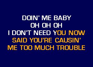 DOIN' ME BABY
OH OH OH
I DON'T NEED YOU NOW
SAID YOU'RE CAUSIN'
ME TOO MUCH TROUBLE