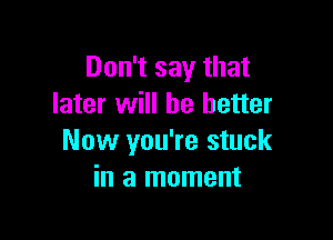 Don't say that
later will he better

Now you're stuck
in a moment