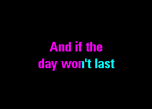 And if the

day won't last