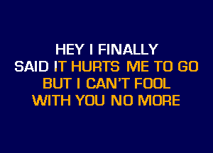 HEY I FINALLY
SAID IT HURTS ME TO GO
BUT I CAN'T FOUL
WITH YOU NO MORE