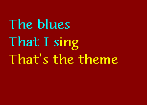 The blues
That I sing

That's the theme