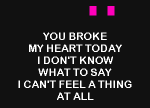 YOU BROKE
MY HEART TODAY

I DON'T KNOW
WHAT TO SAY
ICAN'T FEEL ATHING
AT ALL