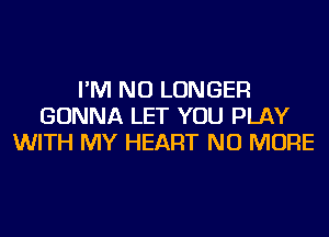 I'M NO LONGER
GONNA LET YOU PLAY
WITH MY HEART NO MORE