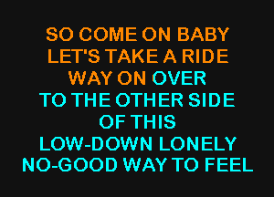 SO COME ON BABY
LET'S TAKE A RIDE
WAY 0N OVER
TO THE OTHER SIDE
OF THIS

LOW-DOWN LONELY
NO-GOOD WAY TO FEEL