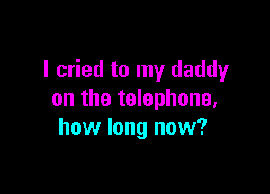 I cried to my daddy

on the telephone,
how long now?