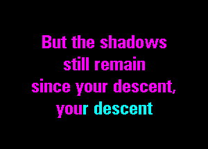 But the shadows
still remain

since your descent,
your descent