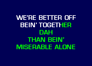 WE'RE BETTER OFF
BEIN' TOGETHER
DAH
THAN BEIN'
MISERABLE ALONE

g