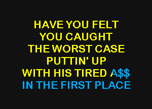 HAVE YOU FELT
YOU CAUGHT
THEWORST CASE
PUTTIN' UP
WITH HIS TIRED IW
IN THE FIRST PLACE