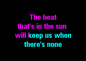 The heat
that's in the sun

will keep us when
there's none