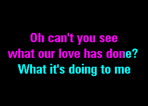 0h can't you see

what our love has done?
What it's doing to me