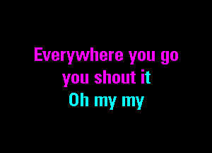Everywhere you go

you shout it
Oh my my