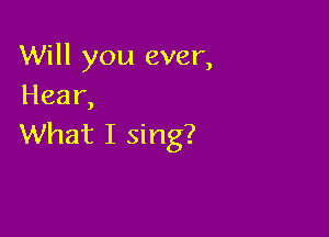Will you ever,
Hear,

What I sing?