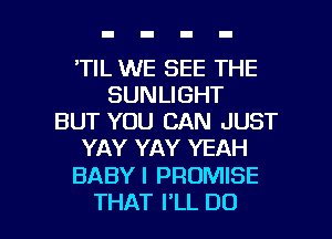 'TIL WE SEE THE
SUNLIGHT
BUT YOU CAN JUST
YAY YAY YEAH

BABY I PROMISE

THAT I'LL DO I