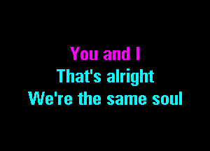 You and I

That's alright
We're the same soul
