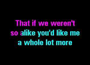 That if we weren't

so alike you'd like me
a whole lot more