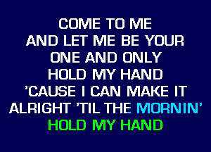 COME TO ME
AND LET ME BE YOUR
ONE AND ONLY
HOLD MY HAND
'CAUSE I CAN MAKE IT
ALRIGHT 'TIL THE MORNIN'
HOLD MY HAND