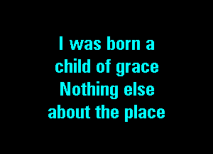 l was born a
child of grace

Nothing else
about the place