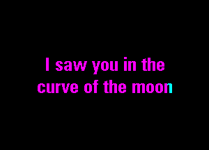 I saw you in the

curve of the moon