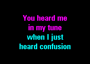 You heard me
in my tune

when I iust
heard confusion