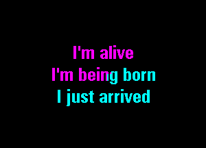 I'm alive

I'm being born
I iust arrived