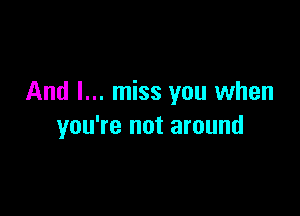 And I... miss you when

you're not around