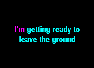 I'm getting ready to

leave the ground