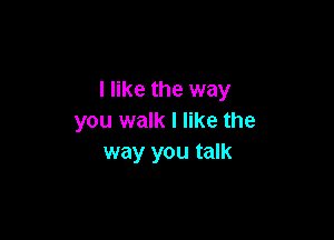 I like the way

you walk I like the
way you talk