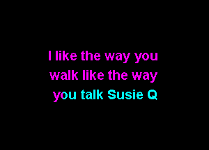 I like the way you

walk like the way
you talk Susie Q