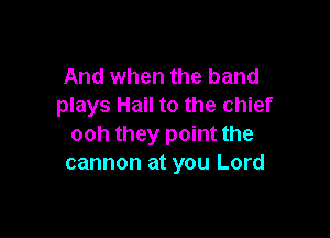 And when the band
plays Hail to the chief

ooh they point the
cannon at you Lord