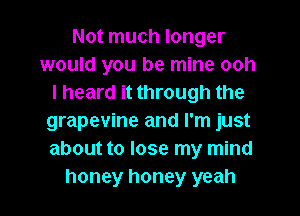 Not much longer
would you be mine ooh
I heard it through the
grapevine and I'm just
about to lose my mind
honey honey yeah