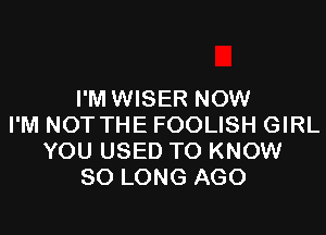 I'M WISER NOW

I'M NOT THE FOOLISH GIRL
YOU USED TO KNOW
SO LONG AGO