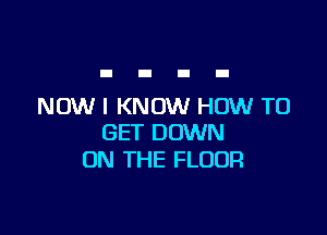 NOW I KNOW HOW TO

GET DOWN
ON THE FLOOR