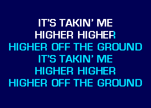 IT'S TAKIN' ME
HIGHER HIGHER
HIGHER OFF THE GROUND
IT'S TAKIN' ME
HIGHER HIGHER
HIGHER OFF THE GROUND