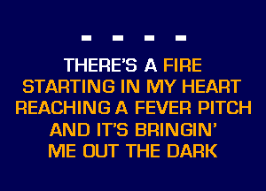 THERE'S A FIRE
STARTING IN MY HEART
REACHING A FEVER PITCH
AND IT'S BRINGIN'
ME OUT THE DARK