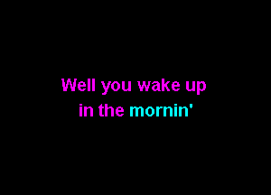 Well you wake up

in the mornin'