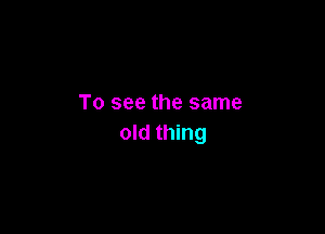 To see the same

old thing