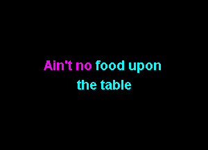 Ain't no food upon

the table