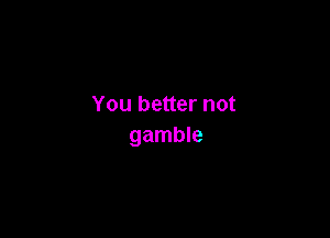 You better not

gamble