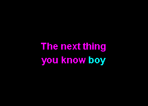 The next thing

you know boy
