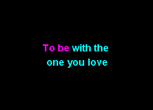 To be with the

one you love