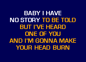 BABY I HAVE
NO STORY TO BE TOLD
BUT I'VE HEARD
ONE OF YOU
AND I'M GONNA MAKE
YOUR HEAD BURN